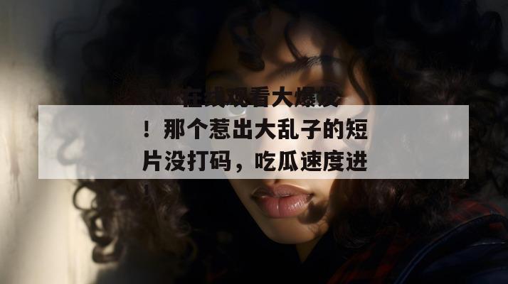 17c在线观看大爆发!那个惹出大乱子的短片没打码,吃瓜速度进!