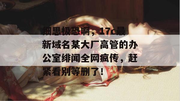 细思极恐啊,17c最新域名某大厂高管的办公室绯闻全网疯传,赶紧看别等删了!