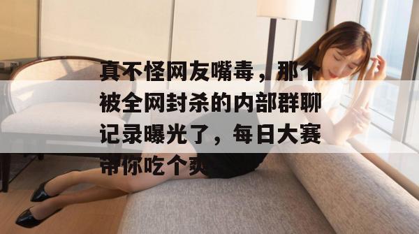 真不怪网友嘴毒,那个被全网封杀的内部群聊记录曝光了,每日大赛带你吃个爽!