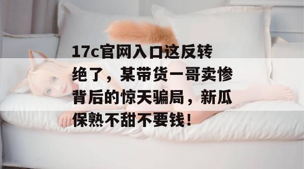 17c官网入口这反转绝了,某带货一哥卖惨背后的惊天骗局,新瓜保熟不甜不要钱!
