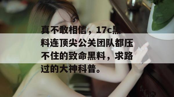 真不敢相信,17c黑料连顶尖公关团队都压不住的致命黑料,求路过的大神科普。