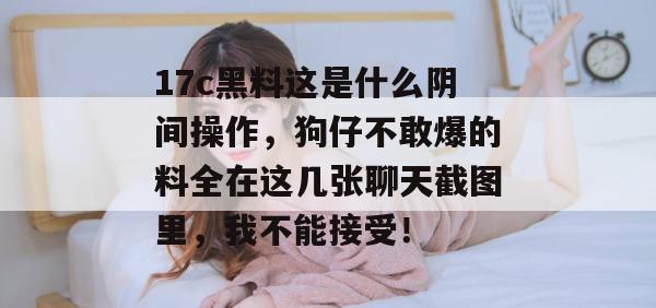 17c黑料这是什么阴间操作,狗仔不敢爆的料全在这几张聊天截图里,我不能接受!