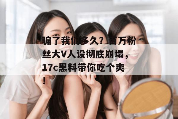 骗了我们多久?百万粉丝大V人设彻底崩塌,17c黑料带你吃个爽!