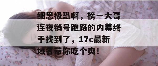 细思极恐啊,榜一大哥连夜销号跑路的内幕终于找到了,17c最新域名带你吃个爽!