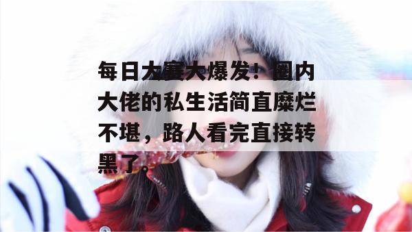 每日大赛大爆发!圈内大佬的私生活简直糜烂不堪,路人看完直接转黑了。