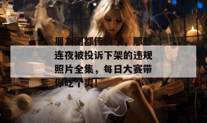 朋友圈都传疯了,那些连夜被投诉下架的违规照片全集,每日大赛带你吃个爽!