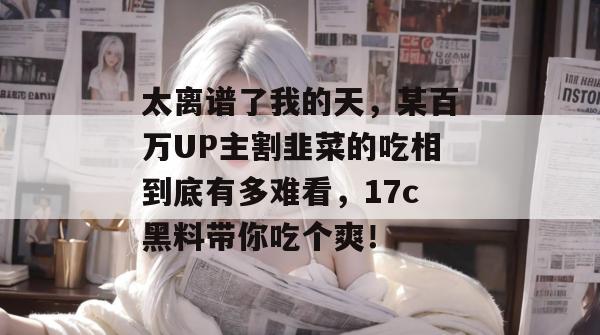 太离谱了我的天，某百万UP主割韭菜的吃相到底有多难看，17c黑料带你吃个爽！