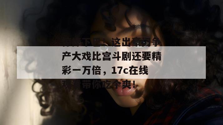 惊掉下巴!这出豪门争产大戏比宫斗剧还要精彩一万倍,17c在线观看带你吃个爽!