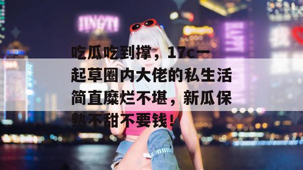 吃瓜吃到撑，17c一起草圈内大佬的私生活简直糜烂不堪，新瓜保熟不甜不要钱！