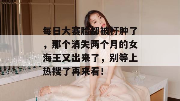 每日大赛脸都被打肿了,那个消失两个月的女海王又出来了,别等上热搜了再来看!