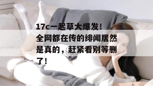 17c一起草大爆发!全网都在传的绯闻居然是真的,赶紧看别等删了!