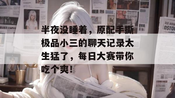 半夜没睡着,原配手撕极品小三的聊天记录太生猛了,每日大赛带你吃个爽!
