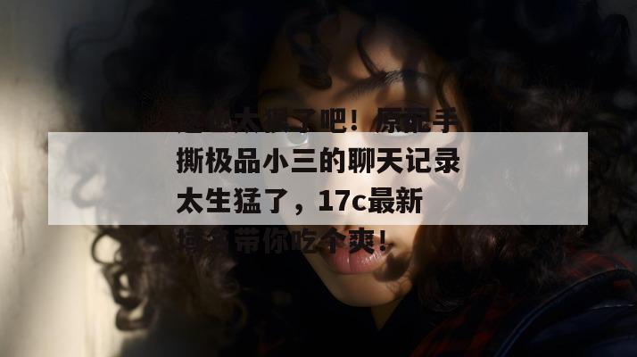 这也太狠了吧!原配手撕极品小三的聊天记录太生猛了,17c最新域名带你吃个爽!