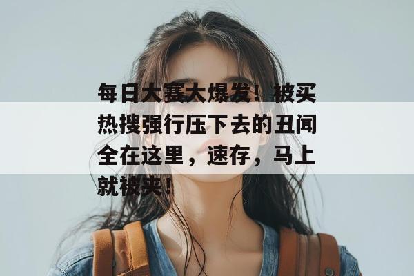 每日大赛大爆发!被买热搜强行压下去的丑闻全在这里,速存,马上就被夹!
