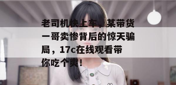 老司机快上车，某带货一哥卖惨背后的惊天骗局，17c在线观看带你吃个爽！