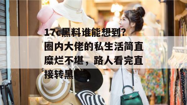 17c黑料谁能想到？圈内大佬的私生活简直糜烂不堪，路人看完直接转黑了。