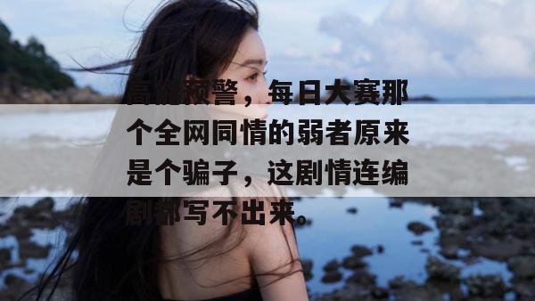 高能预警，每日大赛那个全网同情的弱者原来是个骗子，这剧情连编剧都写不出来。