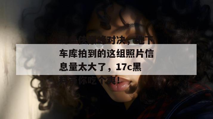 键盘侠巅峰对决，地下车库拍到的这组照片信息量太大了，17c黑料带你吃个爽！