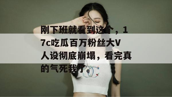 刚下班就看到这个，17c吃瓜百万粉丝大V人设彻底崩塌，看完真的气死我了。