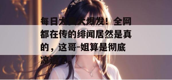 每日大赛大爆发！全网都在传的绯闻居然是真的，这哥-姐算是彻底凉透了。