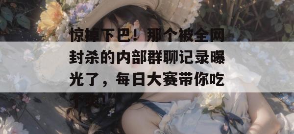 惊掉下巴！那个被全网封杀的内部群聊记录曝光了，每日大赛带你吃个爽！