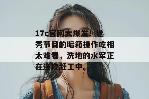 17c官网大爆发！选秀节目的暗箱操作吃相太难看，洗地的水军正在连夜赶工中。
