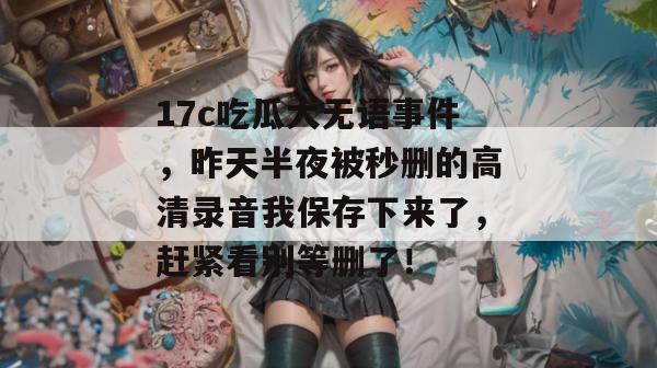 17c吃瓜大无语事件，昨天半夜被秒删的高清录音我保存下来了，赶紧看别等删了！