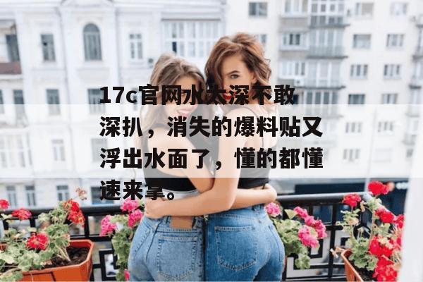 17c官网水太深不敢深扒，消失的爆料贴又浮出水面了，懂的都懂速来拿。