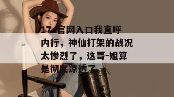 17c官网入口我直呼内行，神仙打架的战况太惨烈了，这哥-姐算是彻底凉透了。