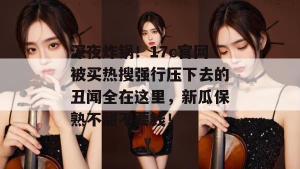 深夜炸锅！17c官网被买热搜强行压下去的丑闻全在这里，新瓜保熟不甜不要钱！
