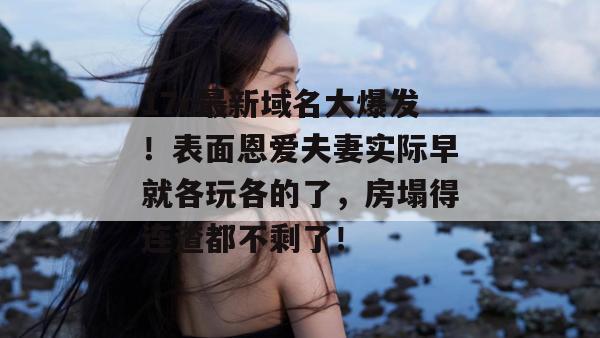 17c最新域名大爆发！表面恩爱夫妻实际早就各玩各的了，房塌得连渣都不剩了！