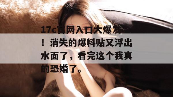 17c官网入口大爆发！消失的爆料贴又浮出水面了，看完这个我真的恐婚了。