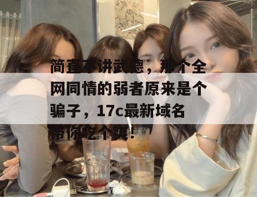 简直不讲武德，那个全网同情的弱者原来是个骗子，17c最新域名带你吃个爽！