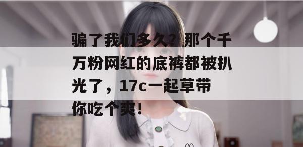 骗了我们多久？那个千万粉网红的底裤都被扒光了，17c一起草带你吃个爽！