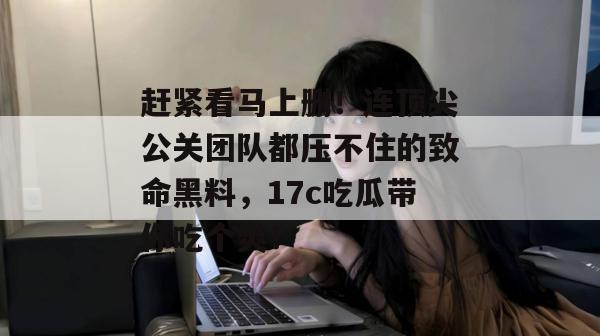 赶紧看马上删！连顶尖公关团队都压不住的致命黑料，17c吃瓜带你吃个爽！