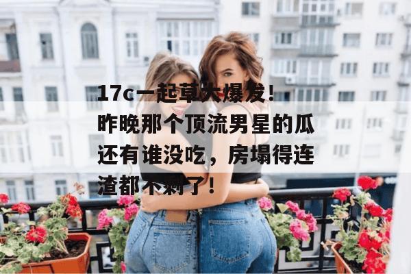 17c一起草大爆发！昨晚那个顶流男星的瓜还有谁没吃，房塌得连渣都不剩了！