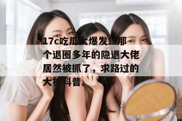 17c吃瓜大爆发！那个退圈多年的隐退大佬居然被抓了，求路过的大神科普。