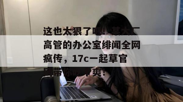 这也太狠了吧！某大厂高管的办公室绯闻全网疯传，17c一起草官网带你吃个爽！