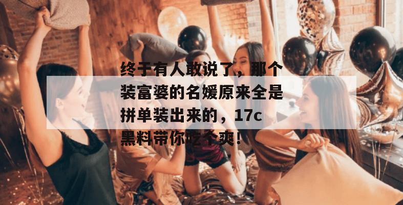 终于有人敢说了，那个装富婆的名媛原来全是拼单装出来的，17c黑料带你吃个爽！