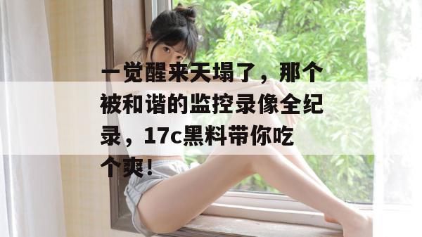 一觉醒来天塌了，那个被和谐的监控录像全纪录，17c黑料带你吃个爽！