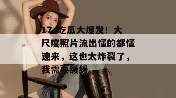 17c吃瓜大爆发！大尺度照片流出懂的都懂速来，这也太炸裂了，我需要缓缓。