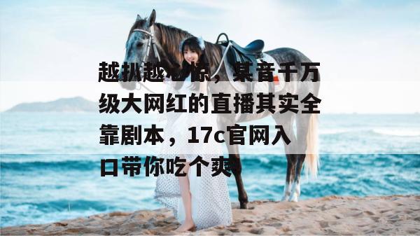 越扒越心惊，某音千万级大网红的直播其实全靠剧本，17c官网入口带你吃个爽！