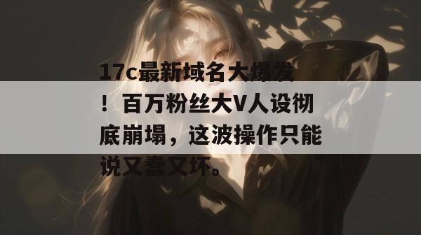 17c最新域名大爆发！百万粉丝大V人设彻底崩塌，这波操作只能说又蠢又坏。