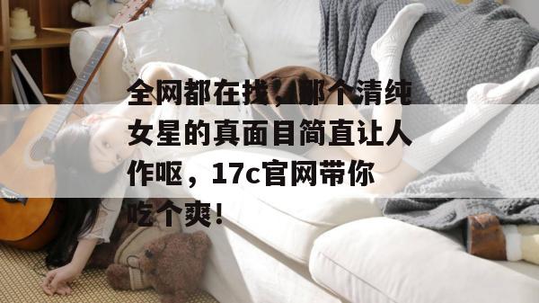 全网都在找，那个清纯女星的真面目简直让人作呕，17c官网带你吃个爽！