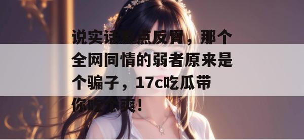 说实话有点反胃，那个全网同情的弱者原来是个骗子，17c吃瓜带你吃个爽！