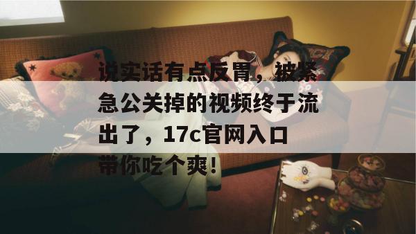 说实话有点反胃，被紧急公关掉的视频终于流出了，17c官网入口带你吃个爽！