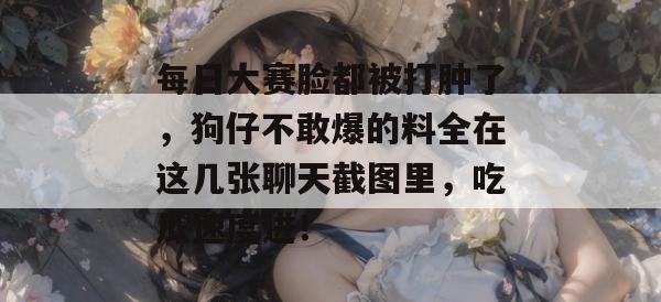 每日大赛脸都被打肿了,狗仔不敢爆的料全在这几张聊天截图里,吃瓜速度进!