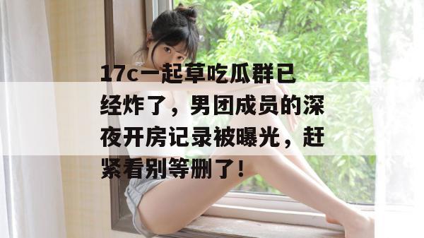 17c一起草吃瓜群已经炸了,男团成员的深夜开房记录被曝光,赶紧看别等删了!