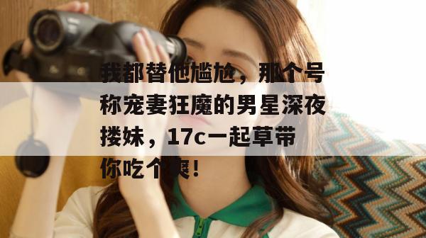 我都替他尴尬,那个号称宠妻狂魔的男星深夜搂妹,17c一起草带你吃个爽!