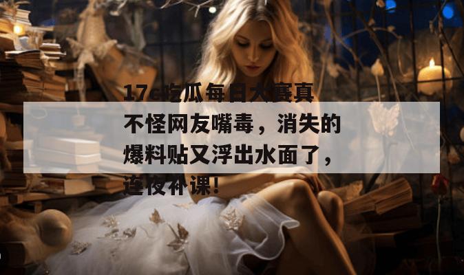 17c吃瓜每日大赛真不怪网友嘴毒,消失的爆料贴又浮出水面了,连夜补课!
